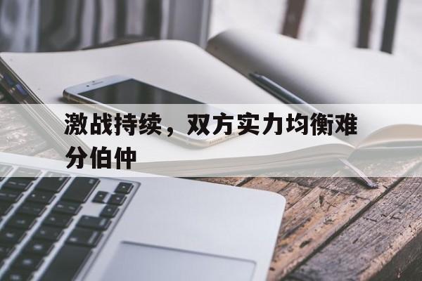 真人足球官网-激战持续，双方实力均衡难分伯仲的简单介绍